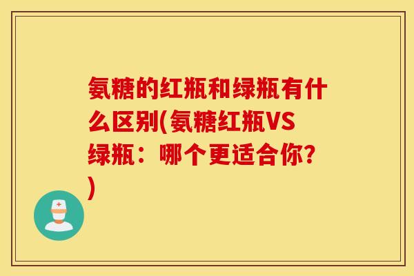 氨糖的红瓶和绿瓶有什么区别(氨糖红瓶VS绿瓶：哪个更适合你？)