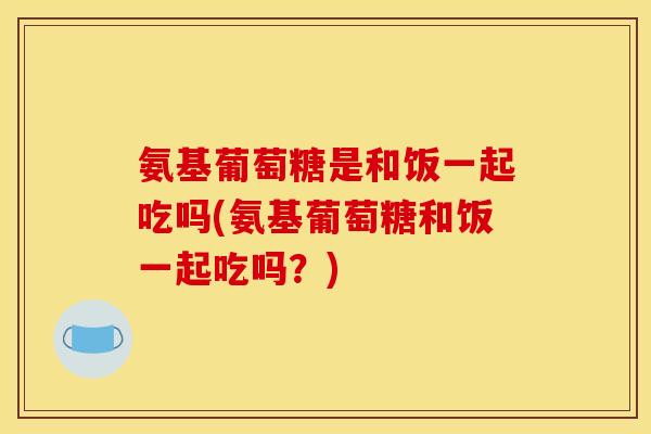 氨基葡萄糖是和饭一起吃吗(氨基葡萄糖和饭一起吃吗？)