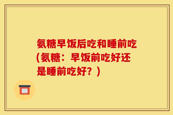 氨糖早饭后吃和睡前吃(氨糖：早饭前吃好还是睡前吃好？)