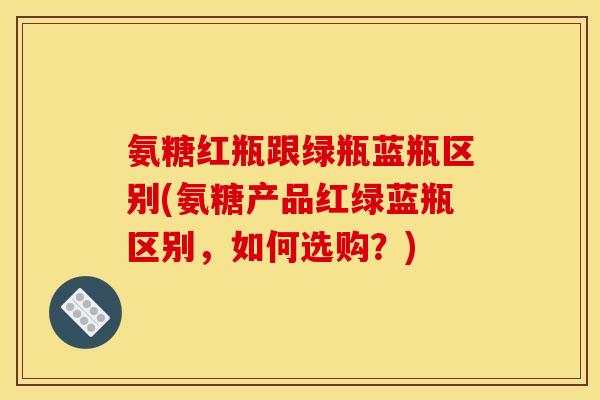氨糖红瓶跟绿瓶蓝瓶区别(氨糖产品红绿蓝瓶区别，如何选购？)