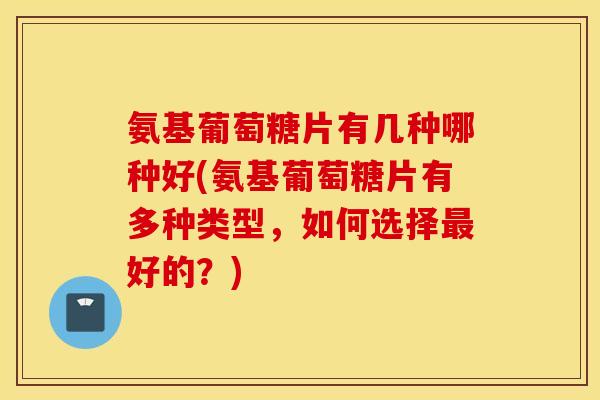 氨基葡萄糖片有几种哪种好(氨基葡萄糖片有多种类型，如何选择最好的？)