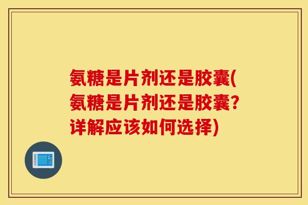 氨糖是片剂还是胶囊(氨糖是片剂还是胶囊？详解应该如何选择)