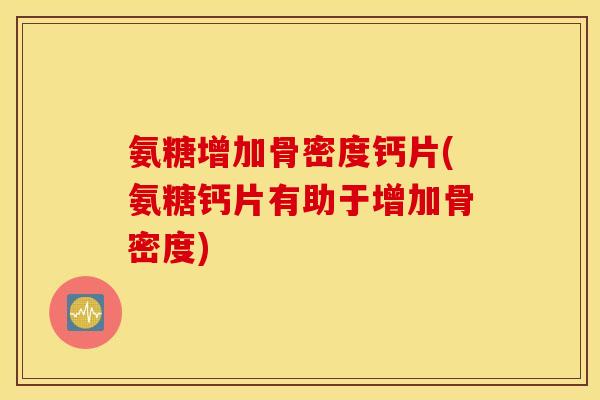 氨糖增加骨密度钙片(氨糖钙片有助于增加骨密度)