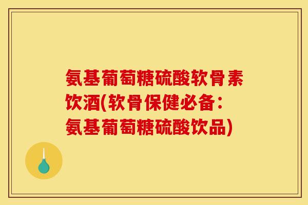 氨基葡萄糖硫酸软骨素饮酒(软骨保健必备：氨基葡萄糖硫酸饮品)