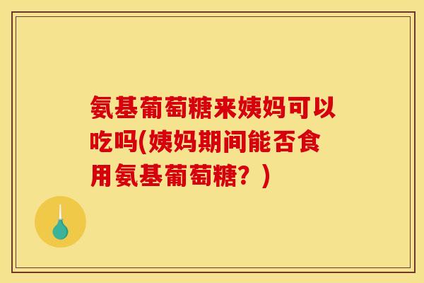 氨基葡萄糖来姨妈可以吃吗(姨妈期间能否食用氨基葡萄糖？)
