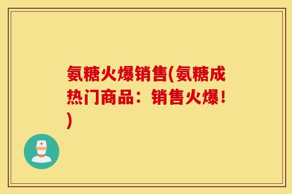 氨糖火爆销售(氨糖成热门商品：销售火爆！)