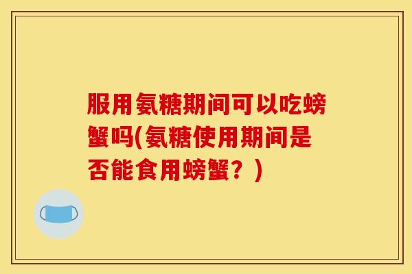服用氨糖期间可以吃螃蟹吗(氨糖使用期间是否能食用螃蟹？)
