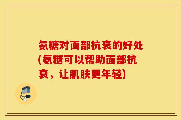 氨糖对面部抗衰的好处(氨糖可以帮助面部抗衰，让肌肤更年轻)