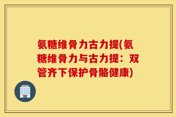 氨糖维骨力古力提(氨糖维骨力与古力提：双管齐下保护骨骼健康)