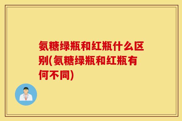 氨糖绿瓶和红瓶什么区别(氨糖绿瓶和红瓶有何不同)
