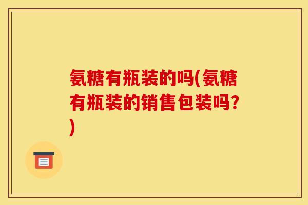 氨糖有瓶装的吗(氨糖有瓶装的销售包装吗？)