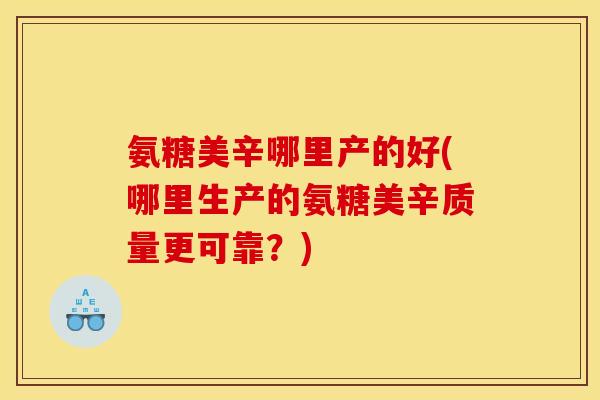 氨糖美辛哪里产的好(哪里生产的氨糖美辛质量更可靠？)
