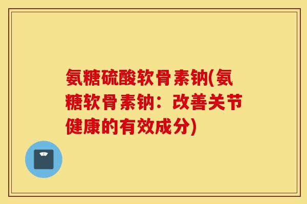 氨糖硫酸软骨素钠(氨糖软骨素钠:改善关节健康的有效成分) 氨糖硫酸软骨素钠(氨糖软骨素钠:改善关节健康的有效成分)