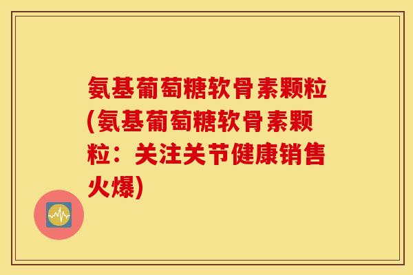 氨基葡萄糖软骨素颗粒(氨基葡萄糖软骨素颗粒：关注关节健康销售火爆)