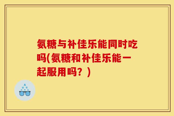 氨糖与补佳乐能同时吃吗(氨糖和补佳乐能一起服用吗？)