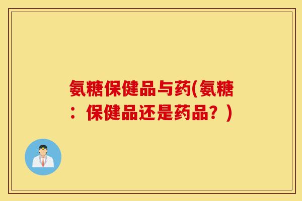 氨糖保健品与药(氨糖：保健品还是药品？)