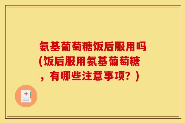 氨基葡萄糖饭后服用吗(饭后服用氨基葡萄糖，有哪些注意事项？)