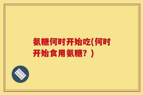 氨糖何时开始吃(何时开始食用氨糖?) 氨糖何时开始吃(何时开始食用氨糖?)