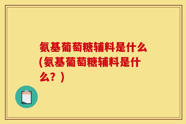 氨基葡萄糖辅料是什么(氨基葡萄糖辅料是什么？)
