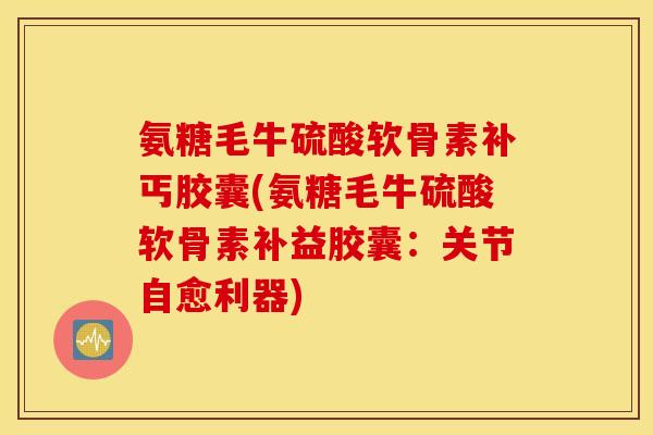 氨糖毛牛硫酸软骨素补丐胶囊(氨糖毛牛硫酸软骨素补益胶囊：关节自愈利器)
