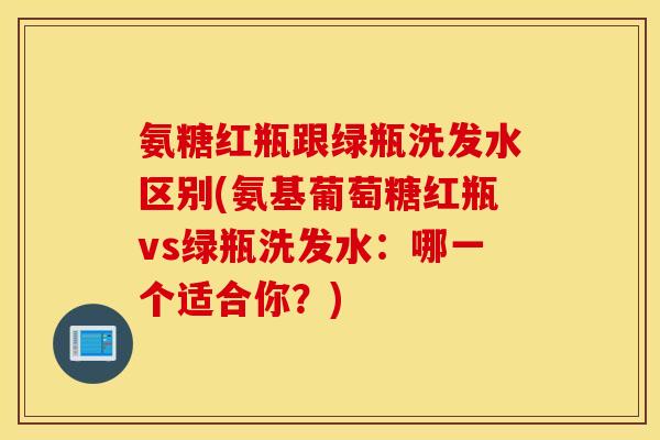 氨糖红瓶跟绿瓶洗发水区别(氨基葡萄糖红瓶vs绿瓶洗发水:哪一个适合你?) 氨糖红瓶跟绿瓶洗发水区别(氨基葡萄糖红瓶vs绿瓶洗发水:哪一个适合你?)