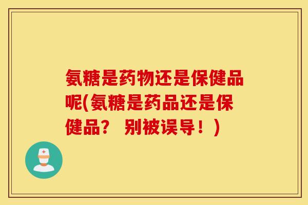 氨糖是药物还是保健品呢(氨糖是药品还是保健品? 别被误导!) 氨糖是药物还是保健品呢(氨糖是药品还是保健品? 别被误导!)
