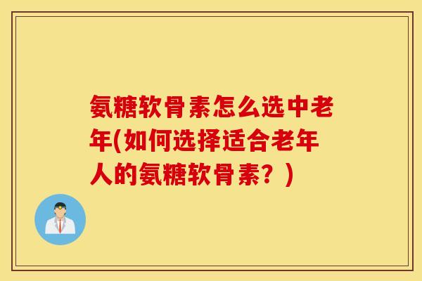 氨糖软骨素怎么选中老年(如何选择适合老年人的氨糖软骨素？)