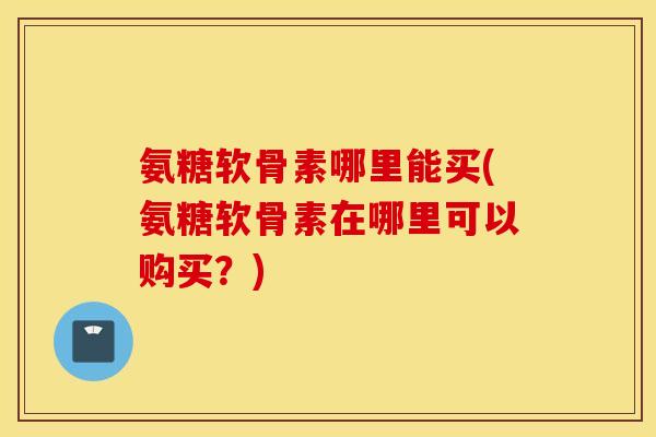 氨糖软骨素哪里能买(氨糖软骨素在哪里可以购买？)