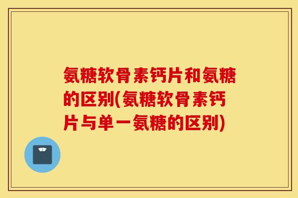 氨糖软骨素钙片和氨糖的区别(氨糖软骨素钙片与单一氨糖的区别)