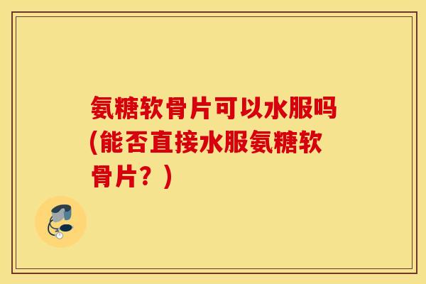 氨糖软骨片可以水服吗(能否直接水服氨糖软骨片？)