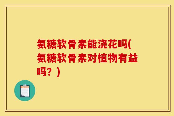 氨糖软骨素能浇花吗(氨糖软骨素对植物有益吗？)