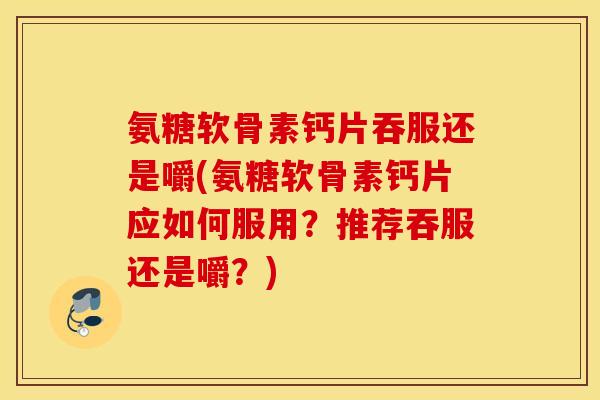 氨糖软骨素钙片吞服还是嚼(氨糖软骨素钙片应如何服用？推荐吞服还是嚼？)
