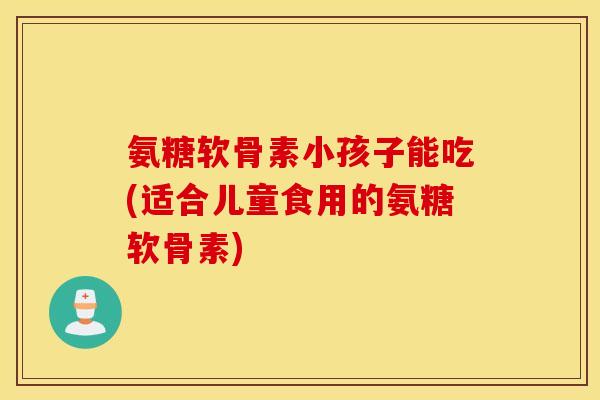 氨糖软骨素小孩子能吃(适合儿童食用的氨糖软骨素)