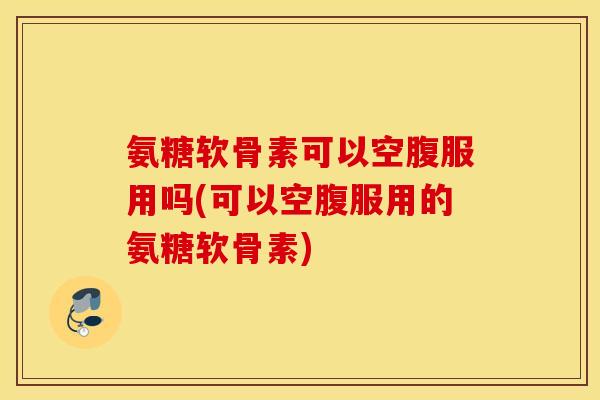 氨糖软骨素可以空腹服用吗(可以空腹服用的氨糖软骨素)