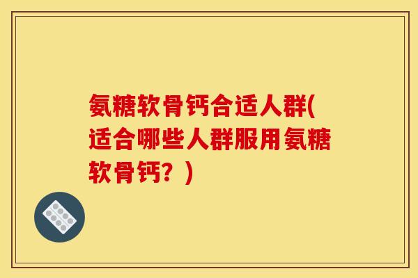 氨糖软骨钙合适人群(适合哪些人群服用氨糖软骨钙？)