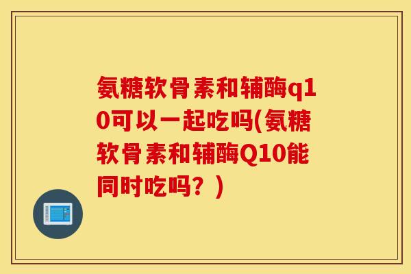 氨糖软骨素和辅酶q10可以一起吃吗(氨糖软骨素和辅酶Q10能同时吃吗？)