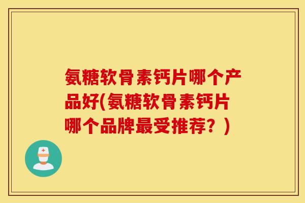 氨糖软骨素钙片哪个产品好(氨糖软骨素钙片哪个品牌最受推荐？)