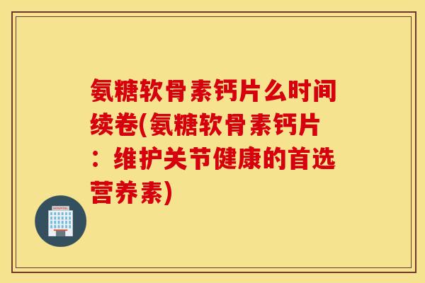 氨糖软骨素钙片么时间续卷(氨糖软骨素钙片：维护关节健康的首选营养素)