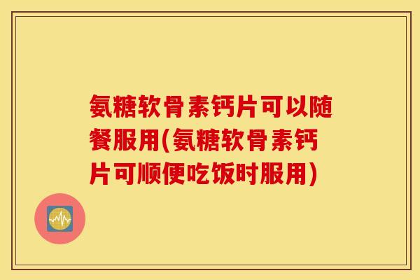 氨糖软骨素钙片可以随餐服用(氨糖软骨素钙片可顺便吃饭时服用)