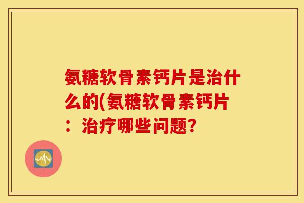 氨糖软骨素钙片是治什么的(氨糖软骨素钙片：治疗哪些问题？