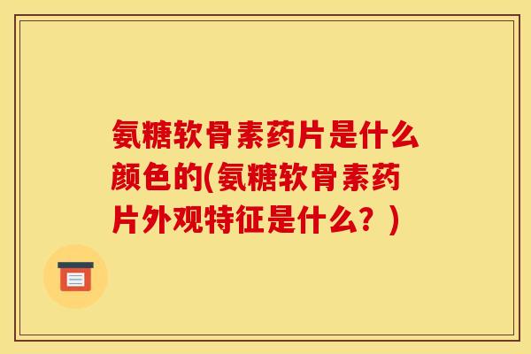 氨糖软骨素药片是什么颜色的(氨糖软骨素药片外观特征是什么？)