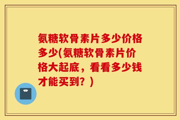 氨糖软骨素片多少价格多少(氨糖软骨素片价格大起底，看看多少钱才能买到？)
