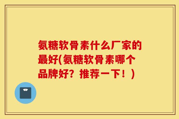 氨糖软骨素什么厂家的最好(氨糖软骨素哪个品牌好？推荐一下！)