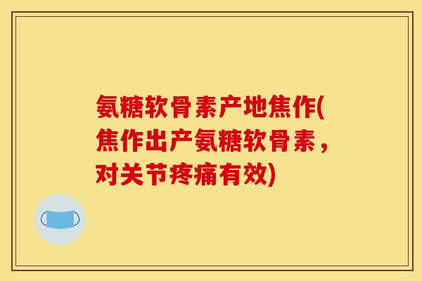 氨糖软骨素产地焦作(焦作出产氨糖软骨素，对关节疼痛有效)