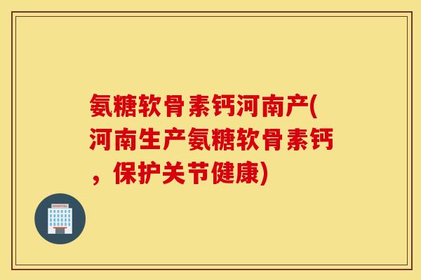 氨糖软骨素钙河南产(河南生产氨糖软骨素钙，保护关节健康)