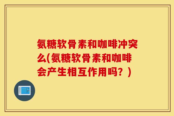 氨糖软骨素和咖啡冲突么(氨糖软骨素和咖啡会产生相互作用吗？)