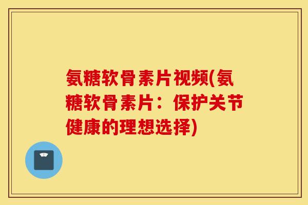 氨糖软骨素片视频(氨糖软骨素片：保护关节健康的理想选择)