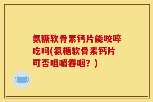 氨糖软骨素钙片能咬啐吃吗(氨糖软骨素钙片可否咀嚼吞咽？)
