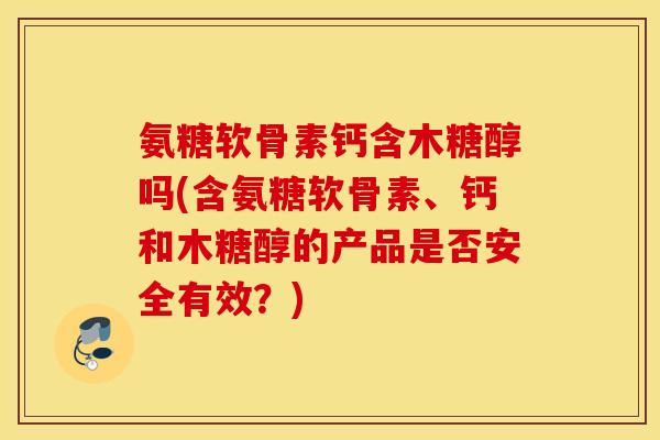 氨糖软骨素钙含木糖醇吗(含氨糖软骨素、钙和木糖醇的产品是否安全有效？)