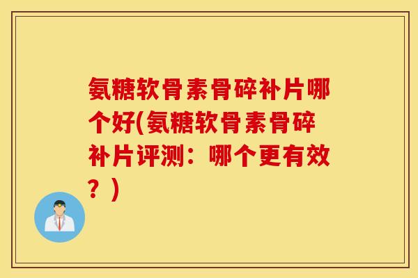 氨糖软骨素骨碎补片哪个好(氨糖软骨素骨碎补片评测：哪个更有效？)